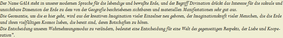 Der Name GAIA steht in unserer modernen Sprache f�r die lebendige und bewu�te Erde, und der Begriff Divination dr�ckt das Interesse f�r die sakrale und 






















































































































































































































































































































































































































































































































































































































































































































































































































































unsichtbare Dimension der Erde zu dem von der Geografie beschriebenen sichtbaren und materiellen Manifestationen sehr gut aus.






















































































































































































































































































































































































































































































































































































































































































































































































































































Die Geomantie, um die es hier geht, wird aus der kreativen Imagination vieler Einzelner neu geboren, der Imaginationskraft vieler Menschen, die die Erde 






















































































































































































































































































































































































































































































































































































































































































































































































































































und ihren vielf�ltigen Kosmos lieben, die bereit sind, deren Botschaften zu h�ren.






















































































































































































































































































































































































































































































































































































































































































































































































































































Die Entscheidung unseren Wahrnehmungsmodus zu ver�ndern, bedeutet eine Entscheidung f�r eine Welt des gegenseitigen Respekts, der Liebe und Koope-






















































































































































































































































































































































































































































































































































































































































































































































































































































ration".