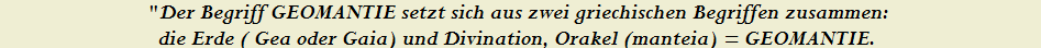 "Der Begriff GEOMANTIE setzt sich aus zwei griechischen Begriffen zusammen: 


die Erde ( Gea oder Gaia) und Divination, Orakel (manteia) = GEOMANTIE.