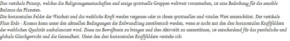 Das vertikale Prinzip, welches die Religionsgemeinschaften und einige spirituelle Gruppen weltweit vorantreiben, ist eine Bedrohung f�r die sensible 


























Balance des Planeten. 


























Die horizontalen Felder der Weisheit und die weibliche Kraft werden vergessen oder in ihrem spirituellen und vitalen Wert untersch�tzt. Der vertikale 























Fluss Erde - Kosmos kann unter den aktuellen Bedingungen der Erdwandlung zerst�rerisch werden, wenn er nicht mit den drei horizontalen Kraftfeldern  
























der weiblichen Qualit�t ausbalanciert wird. Diese ins Bewu�tsein zu bringen und ihre Aktivit�t zu unterst�tzen, ist entscheidend f�r das pers�nliche und 


























globale Gleichgewicht und die Gesundheit. Unter den drei horizontalen Kraftfeldern verstehe ich:
