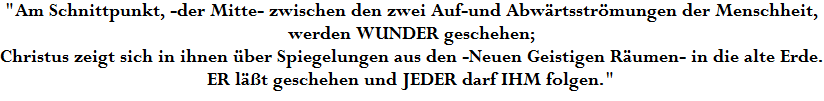 "Am Schnittpunkt, -der Mitte- zwischen den zwei Auf-und Abw�rtsstr�mungen der Menschheit,







































































































werden WUNDER geschehen;







































































































Christus zeigt sich in ihnen �ber Spiegelungen aus den -Neuen Geistigen R�umen- in die alte Erde.







































































































ER l��t geschehen und JEDER darf IHM folgen."