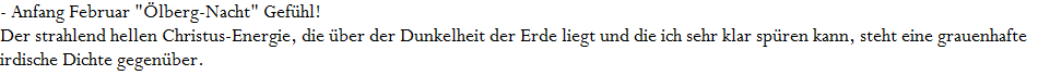- Anfang Februar "�lberg-Nacht" Gef�hl!
























Der strahlend hellen Christus-Energie, die �ber der Dunkelheit der Erde liegt und die ich sehr klar sp�ren kann, steht eine grauenhafte 
























irdische Dichte gegen�ber.