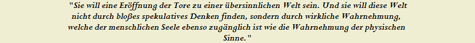 "Sie will eine Er�ffnung der Tore zu einer �bersinnlichen Welt sein. Und sie will diese Welt







































































































































































































































































































































































































































































































































































































































































nicht durch blo�es spekulatives Denken finden, sondern durch wirkliche Wahrnehmung, 






































































































































































































































































































































































































































































































































































































































































welche der menschlichen Seele ebenso zug�nglich ist wie die Wahrnehmung der physischen 






































































































































































































































































































































































































































































































































































































































































Sinne."