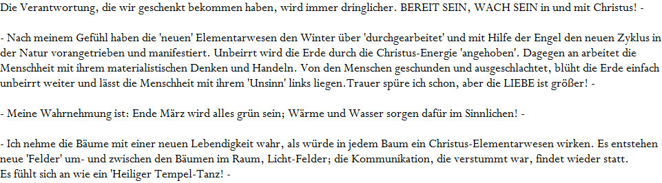Die Verantwortung, die wir geschenkt bekommen haben, wird immer dringlicher. BEREIT SEIN, WACH SEIN in und mit Christus! -






















































- Nach meinem Gef�hl haben die 'neuen' Elementarwesen den Winter �ber 'durchgearbeitet' und mit Hilfe der Engel den neuen Zyklus in 




























der Natur vorangetrieben und manifestiert. Unbeirrt wird die Erde durch die Christus-Energie 'angehoben'. Dagegen an arbeitet die 




























Menschheit mit ihrem materialistischen Denken und Handeln. Von den Menschen geschunden und ausgeschlachtet, bl�ht die Erde einfach in LIEBE 














unbeirrt weiter und l�sst die Menschheit mit ihrem 'Unsinn' links liegen.Trauer sp�re ich schon, aber die LIEBE ist gr��er! -










































- Meine Wahrnehmung ist: Ende M�rz wird alles gr�n sein; W�rme und Wasser sorgen daf�r im Sinnlichen! -





























- Ich nehme die B�ume mit einer neuen Lebendigkeit wahr, als w�rde in jedem Baum ein Christus-Elementarwesen wirken. Es entstehen 














neue 'Felder' um- und zwischen den B�umen im Raum, Licht-Felder; die Kommunikation, die verstummt war, findet wieder statt.














Es f�hlt sich an wie ein 'Heiliger Tempel-Tanz! -