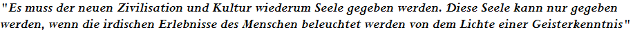 "Es muss der neuen Zivilisation und Kultur wiederum Seele gegeben werden. Diese Seele kann nur gegeben 








werden, wenn die irdischen Erlebnisse des Menschen beleuchtet werden von dem Lichte einer Geisterkenntnis"