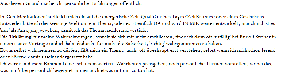 Aus diesem Grund mache ich -pers�nliche- Erfahrungen �ffentlich!











In 'Geh-Meditationen' stelle ich mich ein auf die energetische Zeit-Qualit�t eines Tages/ZeitRaumes/oder eines Geschehens. 










Entweder bitte ich die  Geistige Welt um ein Thema, oder es ist einfach DA und wird IN MIR weiter entwickelt, manchmal ist es










'nur' als Anregung gegeben, damit ich das Thema nachlesend vertiefe. 










Die 'Erkl�rung' f�r meine Wahrnehmungen, soweit sie sich mir nicht erschliessen, finde ich dann oft 'zuf�llig' bei Rudolf Steiner in










einem seiner Vortr�ge und ich habe dadurch -f�r mich- die Sicherheit, 'richtig' wahrgenommen zu haben. 










Etwas selbst wahrnehmen zu d�rfen, l��t mich ein Thema -auch- oft �berhaupt erst verstehen, selbst wenn ich mich schon lesend










oder h�rend damit auseinandergesetzt habe.










Ich werde in diesem Rahmen keine -sch�tzenswerten- Wahrheiten preisgeben, noch pers�nliche Themen vorstellen, wobei das, 

was mir '�berpers�nlich' begegnet immer auch etwas mit mir zu tun hat.