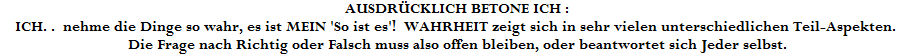 AUSDR�CKLICH BETONE ICH : 










ICH. .  nehme die Dinge so wahr, es ist MEIN 'So ist es'!  WAHRHEIT zeigt sich in sehr vielen unterschiedlichen Teil-Aspekten. 

Die Frage nach Richtig oder Falsch muss also offen bleiben, oder beantwortet sich Jeder selbst.