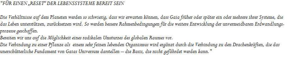 "F�R EINEN �RESET� DER LEBENSSYSTEME BEREIT SEIN 






















Die Verh�ltnisse auf dem Planeten werden so schwierig, dass wir erwarten k�nnen, dass Gaia fr�her oder sp�ter ein oder mehrere ihrer Systeme, die 










das Leben unterst�tzen, zur�cksetzen wird. So werden bessere Rahmenbedingungen f�r die weitere Entwicklung der unvermeidbaren Erdwandlungs-










prozesse geschaffen. 










Bereiten wir uns auf die M�glichkeit eines radikalen Umsturzes des globalen Raumes vor. 










Die Verbindung zu einer Pflanze als  einem sehr feinen lebenden Organismus wird erg�nzt durch die Verbindung zu den Drachenkr�ften, die das 










unersch�tterliche Fundament von Gaias Universum darstellen � die Basis, die nicht gef�hrdet werden kann."