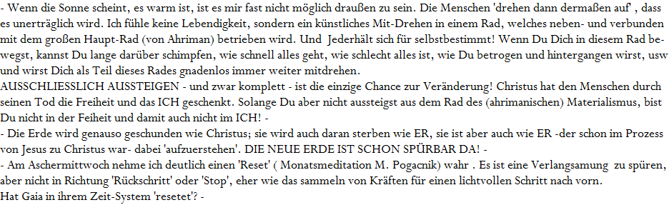 - Wenn die Sonne scheint, es warm ist, ist es mir fast nicht m�glich drau�en zu sein. Die Menschen 'drehen dann derma�en auf' , dass 









es unertr�glich wird. Ich f�hle keine Lebendigkeit, sondern ein k�nstliches Mit-Drehen in einem Rad, welches neben- und verbunden 









mit dem gro�en Haupt-Rad (von Ahriman) betrieben wird. Und  Jederh�lt sich f�r selbstbestimmt! Wenn Du Dich in diesem Rad be-









wegst, kannst Du lange dar�ber schimpfen, wie schnell alles geht, wie schlecht alles ist, wie Du betrogen und hintergangen wirst, usw. 









und wirst Dich als Teil dieses Rades gnadenlos immer weiter mitdrehen. 









AUSSCHLIESSLICH AUSSTEIGEN - und zwar komplett - ist die einzige Chance zur Ver�nderung! Christus hat den Menschen durch 









seinen Tod die Freiheit und das ICH geschenkt. Solange Du aber nicht aussteigst aus dem Rad des (ahrimanischen) Materialismus, bist 









Du nicht in der Feiheit und damit auch nicht im ICH! -









- Die Erde wird genauso geschunden wie Christus; sie wird auch daran sterben wie ER, sie ist aber auch wie ER -der schon im Prozess 









von Jesus zu Christus war- dabei 'aufzuerstehen'. DIE NEUE ERDE IST SCHON SP�RBAR DA! -









- Am Aschermittwoch nehme ich deutlich einen 'Reset' ( Monatsmeditation M. Pogacnik) wahr . Es ist eine Verlangsamung  zu sp�ren, a









aber nicht in Richtung 'R�ckschritt' oder 'Stop', eher wie das sammeln von Kr�ften f�r einen lichtvollen Schritt nach vorn.









Hat Gaia in ihrem Zeit-System 'resetet'? -