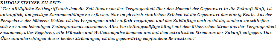 RUDOLF STEINER ZU ZEIT:












"Der allt�gliche Zeitbegriff nach dem die Zeit linear von der Vergangenheit �ber den Moment der Gegenwart in die Zukunft l�uft, ist












untauglich, um geistige Zusammenh�nge zu erfassen. Nur im physisch-sinnlichen Erleben ist die Gegenwart das einzig Reale. Aus der












Perspektive der h�heren Welten ist das Vergangene nicht einfach vergangen und das Zuk�nftige noch nicht da, sondern sie schlie�en 












sich zu einem lebendigen Zeitorganismus zusammen. Alles Vorstellungsm��ige h�ngt mit dem �therischen Strom aus der Vergangenheit 











zusammen, alles Begehren, alle W�nsche und Willensimpulse kommen uns mit dem astralischen Strom aus der Zukunft entgegen. Das 











�bereinanderschlagen dieser beiden Str�mungen, ist das gegenw�rtig empfundene Bewusstsein."