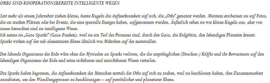 ORBS SIND KOOPERATIONSBEREITE INTELLIGENTE WESEN









Seit mehr als einem Jahrzehnt ziehen kleine, bunte Kugeln die Aufmerksamkeit auf sich, die �Orbs� genannt werden. Meistens erscheinen sie auf Fotos, 




die an starken Pl�tzen oder bei Events, die eine spezielle Energie haben, aufgenommen wurden. �u�erlich sehen sie wie kleine Kugeln aus, aber von 




innen betrachtet sind sie intelligente Wesen. 




Ich nenne sie �Gaia Sparks� (Gaia-Funken), weil sie ein Teil des Prozesses sind, durch den Gaia, die Erdg�ttin, den lebendigen Planeten kreiert. 




Sparks wirken auf der sub-elementaren Ebene �hnlich wie Mikroben auf der materiellen.









Der lebende Organismus der Erde w�re ohne die Myriaden an Sparks verloren, die die urspr�nglichen (Drachen-) Kr�fte und ihr Bewusstsein auf den 




lebendigen Organismus der Erde und seine sichtbaren und unsichtbaren Wesen verteilen.









Die Sparks haben begonnen, die Aufmerksamkeit der Menschen mittels der Orbs auf sich zu ziehen, weil sie beschlossen haben, ihre Zusammenarbeit 




anzubieten, um den Wandlungsprozess zu beschleunigen � auf pers�nlicher und planetarer Ebene.