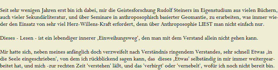 Seit sehr wenigen Jahren erst bin ich dabei, mir die Geistesforschung Rudolf Steiners im Eigenstudium aus vielen B�chern, 













































































































































































































































































































































































auch vieler Sekund�rliteratur, und �ber Seminare in anthroposophisch basierter Geomantie, zu erarbeiten, was immer wie-













































































































































































































































































































































































der den Einsatz von sehr viel Herz-Willens-Kraft erfordert, denn �ber Anthroposophie LIEST man nicht einfach nur. 
























































































































































































































































































































































































































































































































































































































































































































































Dieses - Lesen - ist ein lebendiger innerer �Einweihungsweg', den man mit dem Verstand allein nicht gehen kann.






























































































































































































































































































































































































































































































































































































































































































































































Mir hatte sich, neben meines anf�nglich doch verzweifelt nach Verst�ndnis ringendem Verstandes, sehr schnell Etwas �in 











































































































































































































































































































































die Seele eingeschrieben', von dem ich r�ckblickend sagen kann, das  dieses �Etwas' selbst�ndig in mir immer weitergear-





















beitet hat, und mich -zur rechten Zeit 'verstehen' l��t, und das 'verbirgt' oder 'vernebelt', wof�r ich noch nicht bereit bin.