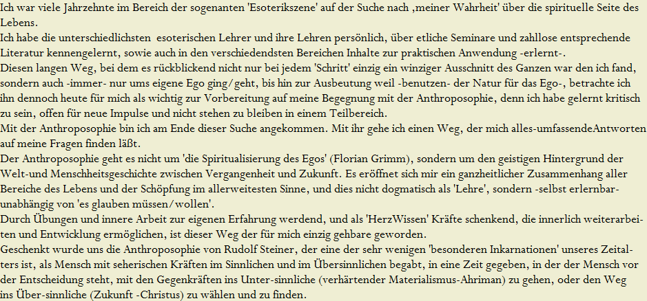 Ich war viele Jahrzehnte im Bereich der sogenanten 'Esoterikszene' auf der Suche nach ,meiner Wahrheit' �ber die spirituelle Seite des 
































































































































































































































































































































































































































































Lebens. 






































































































































































































































































































































































































































































































































































































































































































































































































Ich habe die unterschiedlichsten  esoterischen Lehrer und ihre Lehren pers�nlich, �ber etliche Seminare und zahllose entsprechende 
























































































































































































































































































































































































































































Literatur kennengelernt, sowie auch in den verschiedendsten Bereichen Inhalte zur praktischen Anwendung -erlernt-.






















































































































































































































































































































































































































































Diesen langen Weg, bei dem es r�ckblickend nicht nur bei jedem 'Schritt' einzig ein winziger Ausschnitt des Ganzen war den ich fand, 






















































































































































































































































































































































































































































sondern auch -immer- nur ums eigene Ego ging/geht, bis hin zur Ausbeutung weil -benutzen- der Natur f�r das Ego-, betrachte ich






















































































































































































































































































































































































































































ihn dennoch heute f�r mich als wichtig zur Vorbereitung auf meine Begegnung mit der Anthroposophie, denn ich habe gelernt kritisch 























































































































































































































































































































































































































































zu sein, offen f�r neue Impulse und nicht stehen zu bleiben in einem Teilbereich.







































































































































































































Mit der Anthroposophie bin ich am Ende dieser Suche angekommen. Mit ihr gehe ich einen Weg, der mich alles-umfassendeAntworten



































































































































































































































































































































































































































































































































































































































































































































































































































































































































































































































































auf meine Fragen finden l��t.






















































































































































































































































































































































































































































Der Anthroposophie geht es nicht um 'die Spiritualisierung des Egos' (Florian Grimm), sondern um den geistigen Hintergrund der



















































































































































































































































































































































































































Welt-und Menschheitsgeschichte zwischen Vergangenheit und Zukunft. Es er�ffnet sich mir ein ganzheitlicher Zusammenhang aller

















































































































































































































































































































































































































Bereiche des Lebens und der Sch�pfung im allerweitesten Sinne, und dies nicht dogmatisch als 'Lehre', sondern -selbst erlernbar- 


















































































































































































































































































































































































































unabh�ngig von 'es glauben m�ssen/wollen'.






































































































































































































































































































































































































Durch �bungen und innere Arbeit zur eigenen Erfahrung werdend, und als 'HerzWissen' Kr�fte schenkend, die innerlich weiterarbei-






















































































































































































































































































































































































































































ten und Entwicklung erm�glichen, ist dieser Weg der f�r mich einzig gehbare geworden.





































































































































































































































































































































































































































































































































































































































































































































































































































































































































Geschenkt wurde uns die Anthroposophie von Rudolf Steiner, der eine der sehr wenigen 'besonderen Inkarnationen' unseres Zeital-



















































































































































































































































































































































































































































ters ist, als Mensch mit seherischen Kr�ften im Sinnlichen und im �bersinnlichen begabt, in eine Zeit gegeben, in der der Mensch vor 




















































































































































































































































































































































































































































der Entscheidung steht, mit den Gegenkr�ften ins Unter-sinnliche (verh�rtender Materialismus-Ahriman) zu gehen, oder den Weg



















































































































































































































































































































































































































































ins �ber-sinnliche (Zukunft -Christus) zu w�hlen und zu finden.