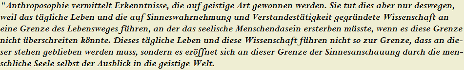 "Anthroposophie vermittelt Erkenntnisse, die auf geistige Art gewonnen werden. Sie tut dies aber nur deswegen, 





























































































































































































































































































































































weil das t�gliche Leben und die auf Sinneswahrnehmung und Verstandest�tigkeit gegr�ndete Wissenschaft an 





























































































































































































































































































































































eine Grenze des Lebensweges f�hren, an der das seelische Menschendasein ersterben m�sste, wenn es diese Grenze 





























































































































































































































































































































































nicht �berschreiten k�nnte. Dieses t�gliche Leben und diese Wissenschaft f�hren nicht so zur Grenze, dass an die-





























































































































































































































































































































































ser stehen geblieben werden muss, sondern es er�ffnet sich an dieser Grenze der Sinnesanschauung durch die men-





























































































































































































































































































































































schliche Seele selbst der Ausblick in die geistige Welt.