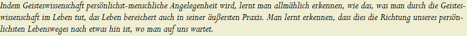 Indem Geisteswissenschaft pers�nlichst-menschliche Angelegenheit wird, lernt man allm�hlich erkennen, wie das, was man durch die Geistes-
























































































































































































































































































































































wissenschaft im Leben tut, das Leben bereichert auch in seiner �u�ersten Praxis. Man lernt erkennen, dass dies die Richtung unseres pers�n-
























































































































































































































































































































































lichsten Lebensweges nach etwas hin ist, wo man auf uns wartet.