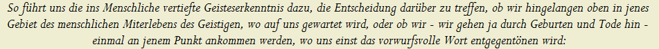 So f�hrt uns die ins Menschliche vertiefte Geisteserkenntnis dazu, die Entscheidung dar�ber zu treffen, ob wir hingelangen oben in jenes 























































































































































































































































































































































Gebiet des menschlichen Miterlebens des Geistigen, wo auf uns gewartet wird, oder ob wir - wir gehen ja durch Geburten und Tode hin - 























































































































































































































































































































































einmal an jenem Punkt ankommen werden, wo uns einst das vorwurfsvolle Wort entgegent�nen wird: