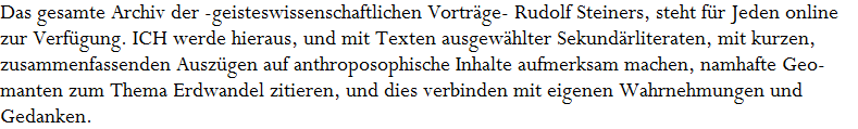 Das gesamte Archiv der -geisteswissenschaftlichen Vortr�ge- Rudolf Steiners, steht f�r Jeden online 



























































































zur Verf�gung. ICH werde hieraus, und mit Texten ausgew�hlter Sekund�rliteraten, mit kurzen,




















































zusammenfassenden Ausz�gen auf anthroposophische Inhalte aufmerksam machen, namhafte Geo- 











































manten zum Thema Erdwandel zitieren, und dies verbinden mit eigenen Wahrnehmungen und  












































Gedanken.