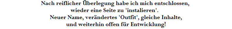 Nach reiflicher �berlegung habe ich mich entschlossen, 




















































































wieder eine Seite zu 'instalieren'.  





























































































Neuer Name, ver�ndertes 'Outfit', gleiche Inhalte,




















































































und weiterhin offen f�r Entwicklung!