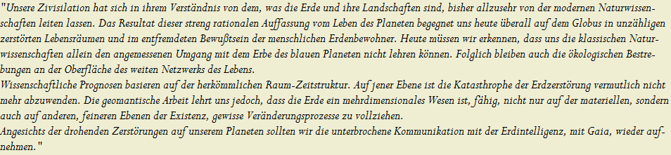 "Unsere Zivisilation hat sich in ihrem Verst�ndnis von dem, was die Erde und ihre Landschaften sind, bisher allzusehr von der modernen Naturwissen- 



schaften leiten lassen. Das Resultat dieser streng rationalen Auffassung vom Leben des Planeten begegnet uns heute �berall auf dem Globus in unz�hligen



zerst�rten Lebensr�umen und im entfremdeten Bewu�tsein der menschlichen Erdenbewohner. Heute m�ssen wir erkennen, dass uns die klassischen Natur-



wissenschaften allein den angemessenen Umgang mit dem Erbe des blauen Planeten nicht lehren k�nnen. Folglich bleiben auch die �kologischen Bestre-




bungen an der Oberfl�che des weiten Netzwerks des Lebens. 















































































































































































































































































































































































































































































































































































































































































































































































































































Wissenschaftliche Prognosen basieren auf der herk�mmlichen Raum-Zeitstruktur. Auf jener Ebene ist die Katasthrophe der Erdzerst�rung vermutlich nicht


mehr abzuwenden. Die geomantische Arbeit lehrt uns jedoch, dass die Erde ein mehrdimensionales Wesen ist, f�hig, nicht nur auf der materiellen, sondern


auch auf anderen, feineren Ebenen der Existenz, gewisse Ver�nderungsprozesse zu vollziehen.  


















































































































































































































































































































































































































































































































































































































































































































































































































































Angesichts der drohenden Zerst�rungen auf unserem Planeten sollten wir die unterbrochene Kommunikation mit der Erdintelligenz, mit Gaia, wieder auf-


nehmen."